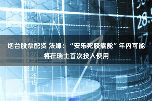 烟台股票配资 法媒：“安乐死胶囊舱”年内可能将在瑞士首次投入使用