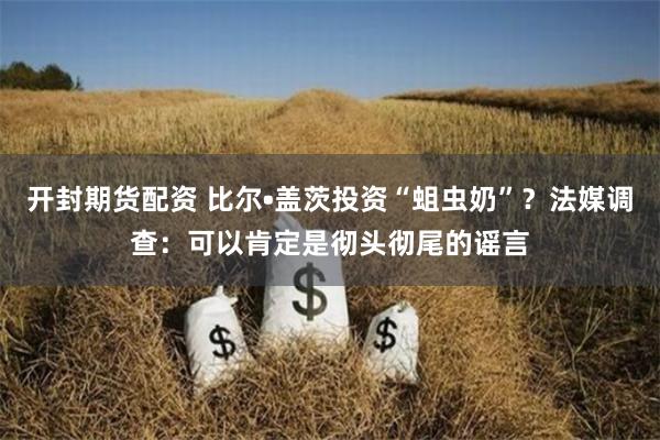 开封期货配资 比尔•盖茨投资“蛆虫奶”？法媒调查：可以肯定是彻头彻尾的谣言