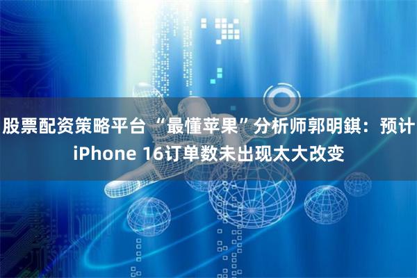 股票配资策略平台 “最懂苹果”分析师郭明錤：预计iPhone 16订单数未出现太大改变