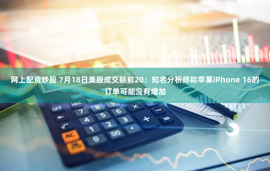 网上配资炒股 7月18日美股成交额前20：知名分析师称苹果iPhone 16的订单可能没有增加