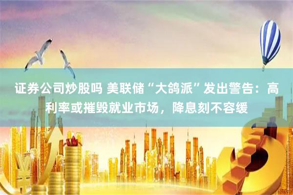 证券公司炒股吗 美联储“大鸽派”发出警告：高利率或摧毁就业市场，降息刻不容缓