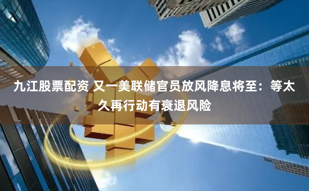 九江股票配资 又一美联储官员放风降息将至：等太久再行动有衰退风险