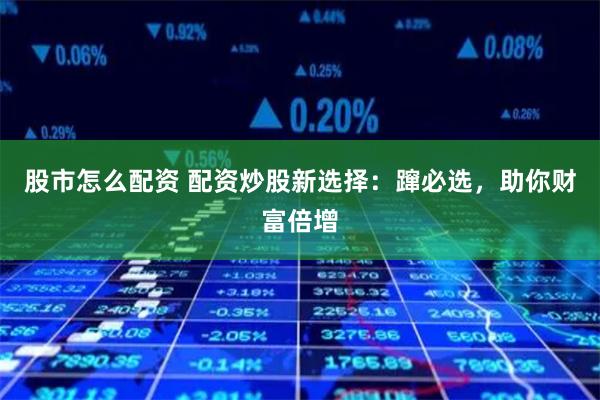 股市怎么配资 配资炒股新选择：蹿必选，助你财富倍增