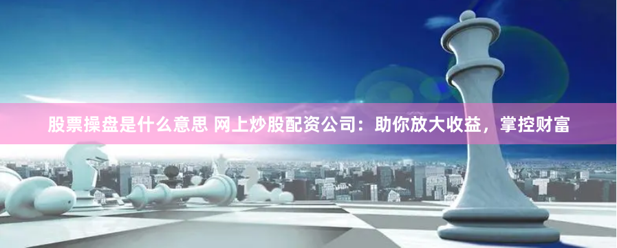 股票操盘是什么意思 网上炒股配资公司：助你放大收益，掌控财富