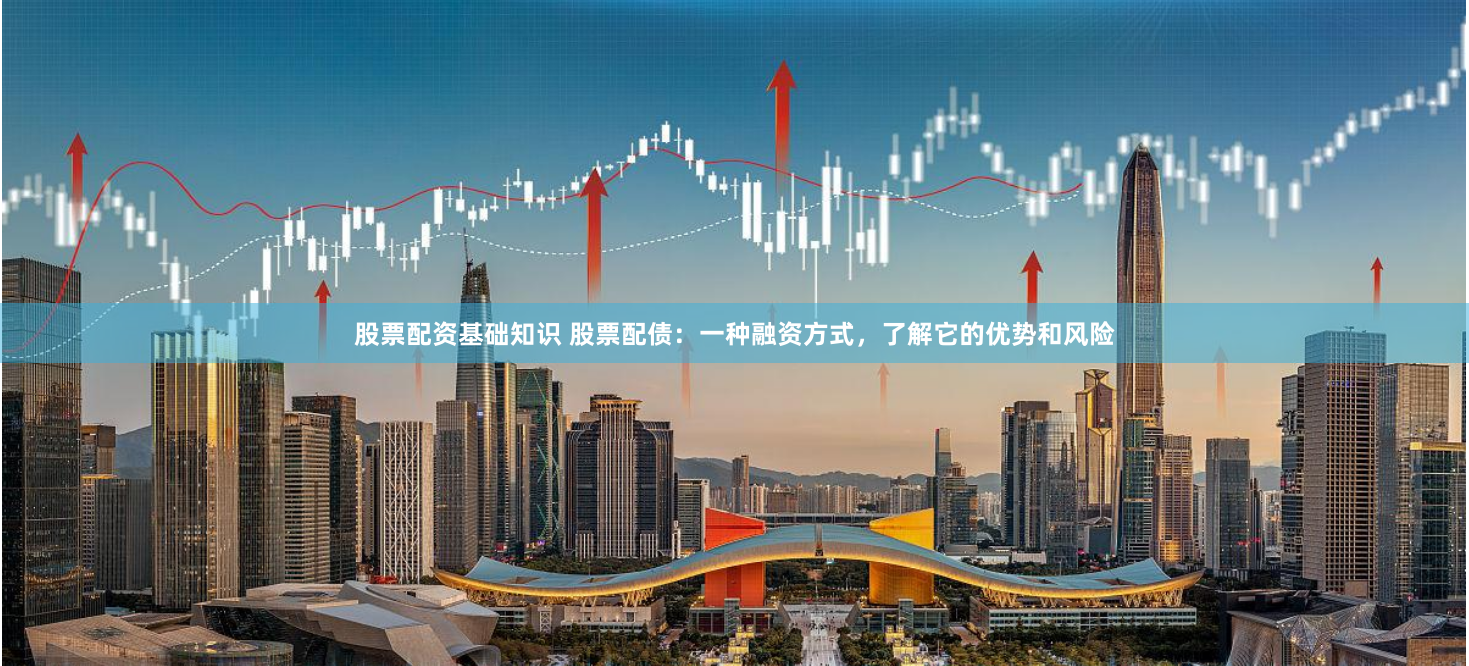 股票配资基础知识 股票配债：一种融资方式，了解它的优势和风险