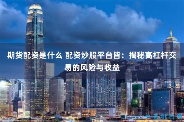 期货配资是什么 配资炒股平台皆：揭秘高杠杆交易的风险与收益