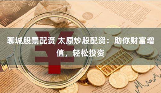 聊城股票配资 太原炒股配资：助你财富增值，轻松投资