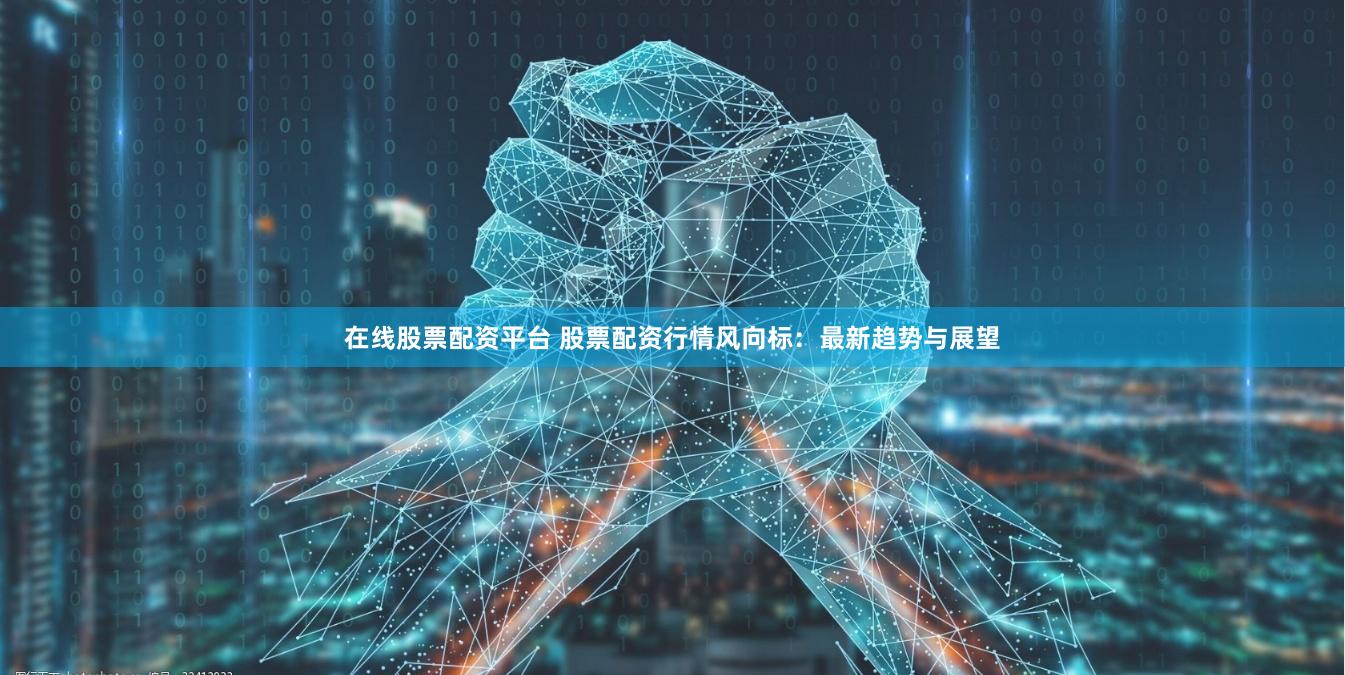 在线股票配资平台 股票配资行情风向标：最新趋势与展望
