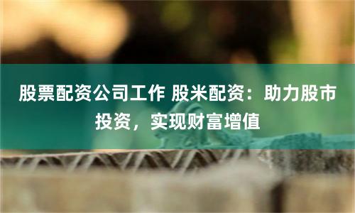 股票配资公司工作 股米配资：助力股市投资，实现财富增值