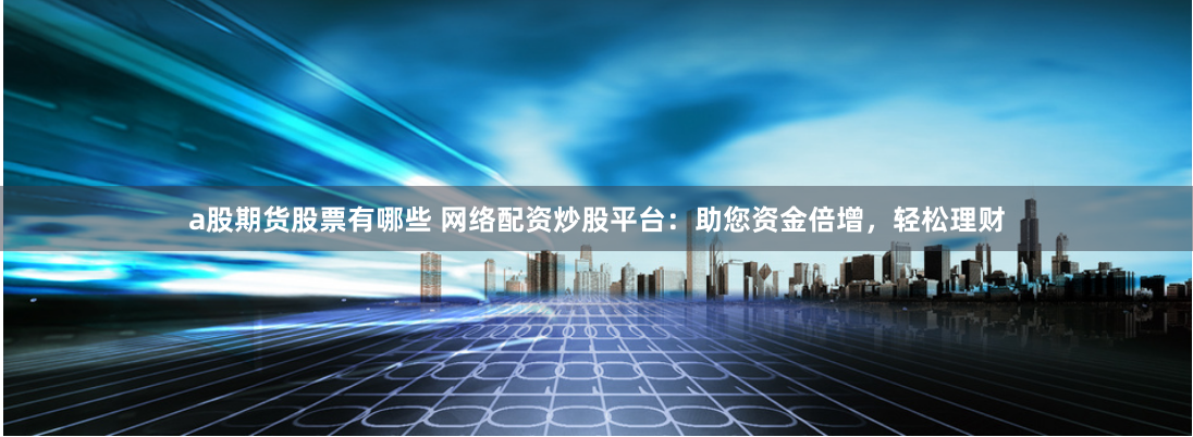 a股期货股票有哪些 网络配资炒股平台：助您资金倍增，轻松理财