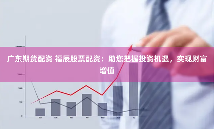 广东期货配资 福辰股票配资：助您把握投资机遇，实现财富增值