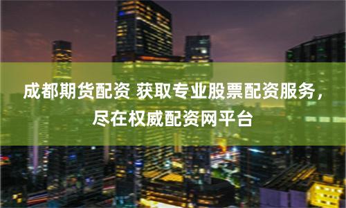 成都期货配资 获取专业股票配资服务，尽在权威配资网平台