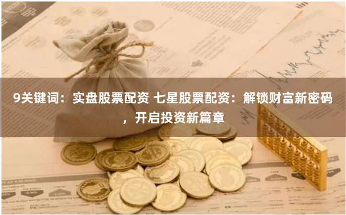 9关键词：实盘股票配资 七星股票配资：解锁财富新密码，开启投资新篇章
