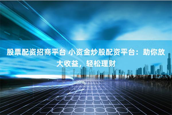 股票配资招商平台 小资金炒股配资平台：助你放大收益，轻松理财