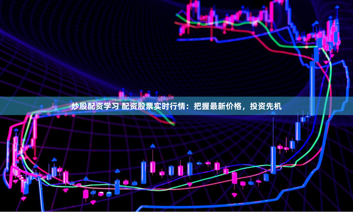 炒股配资学习 配资股票实时行情：把握最新价格，投资先机