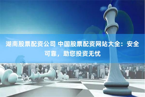 湖南股票配资公司 中国股票配资网站大全:安全可靠,助您投资无忧