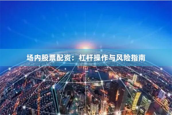 场内股票配资：杠杆操作与风险指南