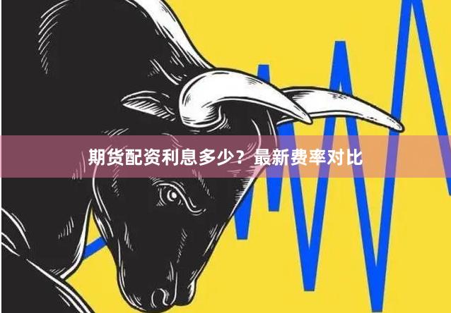 期货配资利息多少？最新费率对比