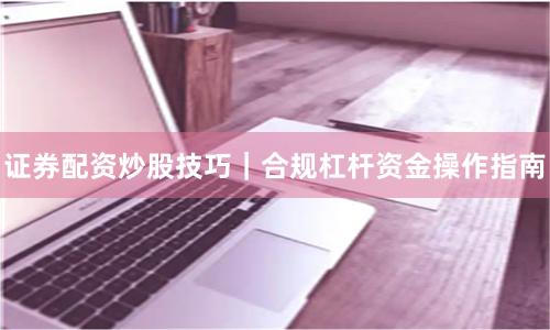 证券配资炒股技巧｜合规杠杆资金操作指南