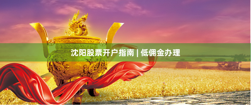 沈阳股票开户指南 | 低佣金办理