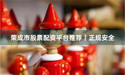 荣成市股票配资平台推荐｜正规安全